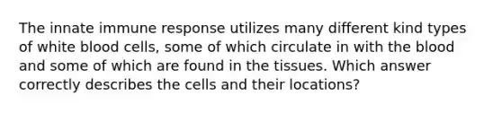 The innate immune response utilizes many different kind types of white blood cells, some of which circulate in with the blood and some of which are found in the tissues. Which answer correctly describes the cells and their locations?