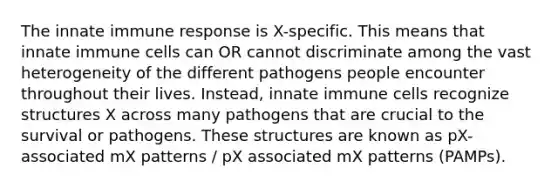 The innate immune response is X-specific. This means that innate immune cells can OR cannot discriminate among the vast heterogeneity of the different pathogens people encounter throughout their lives. Instead, innate immune cells recognize structures X across many pathogens that are crucial to the survival or pathogens. These structures are known as pX-associated mX patterns / pX associated mX patterns (PAMPs).