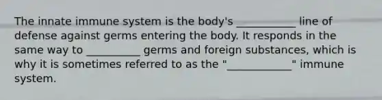 The innate immune system is the body's ___________ line of defense against germs entering the body. It responds in the same way to __________ germs and foreign substances, which is why it is sometimes referred to as the "____________" immune system.