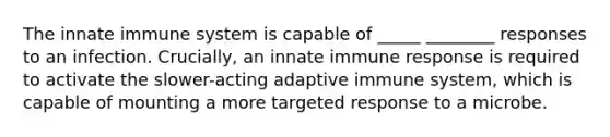 The innate immune system is capable of _____ ________ responses to an infection. Crucially, an innate immune response is required to activate the slower-acting adaptive immune system, which is capable of mounting a more targeted response to a microbe.