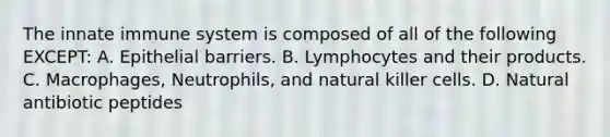 The innate immune system is composed of all of the following EXCEPT: A. Epithelial barriers. B. Lymphocytes and their products. C. Macrophages, Neutrophils, and natural killer cells. D. Natural antibiotic peptides