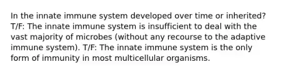 In the innate immune system developed over time or inherited? T/F: The innate immune system is insufficient to deal with the vast majority of microbes (without any recourse to the adaptive immune system). T/F: The innate immune system is the only form of immunity in most multicellular organisms.