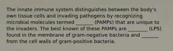 The innate immune system distinguishes between the body's own tissue cells and invading pathogens by recognizing microbial molecules termed _______ (PAMPs) that are unique to the invaders. The best known of these PAMPs are ________ (LPS) found in the membrane of gram-negative bacteria and _______ from the cell walls of gram-positive bacteria.