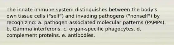 The innate immune system distinguishes between the body's own tissue cells ("self") and invading pathogens ("nonself") by recognizing: a. pathogen-associated molecular patterns (PAMPs). b. Gamma interferons. c. organ-specific phagocytes. d. complement proteins. e. antibodies.