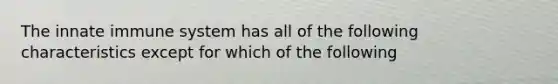 The innate immune system has all of the following characteristics except for which of the following