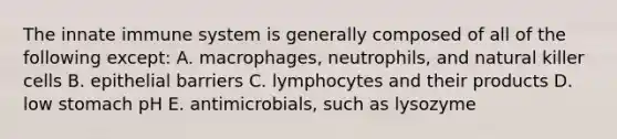 The innate immune system is generally composed of all of the following except: A. macrophages, neutrophils, and natural killer cells B. epithelial barriers C. lymphocytes and their products D. low stomach pH E. antimicrobials, such as lysozyme