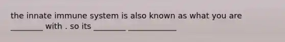 the innate immune system is also known as what you are ________ with . so its ________ ____________