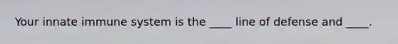 Your innate immune system is the ____ line of defense and ____.