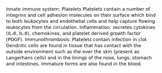 Innate immune system: Platelets Platelets contain a number of integrins and cell adhesion molecules on their surface which bind to both leukocytes and endothelial cells and help capture flowing leukocytes from the circulation. Inflammation: secretes cytokines (IL-6, IL-8), chemokines, and platelet derived growth factor (PDGF). Immunothrombosis: Platelets contain infection in clot Dendritic cells are found in tissue that has contact with the outside environment such as the over the skin (present as Langerhans cells) and in the linings of the nose, lungs, stomach and intestines. Immature forms are also found in the blood.