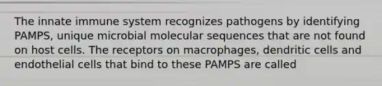 The innate immune system recognizes pathogens by identifying PAMPS, unique microbial molecular sequences that are not found on host cells. The receptors on macrophages, dendritic cells and endothelial cells that bind to these PAMPS are called