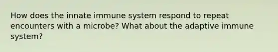 How does the innate immune system respond to repeat encounters with a microbe? What about the adaptive immune system?