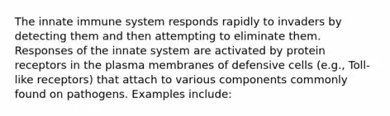 The innate immune system responds rapidly to invaders by detecting them and then attempting to eliminate them. Responses of the innate system are activated by protein receptors in the plasma membranes of defensive cells (e.g., Toll-like receptors) that attach to various components commonly found on pathogens. Examples include: