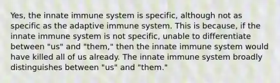 Yes, the innate immune system is specific, although not as specific as the adaptive immune system. This is because, if the innate immune system is not specific, unable to differentiate between "us" and "them," then the innate immune system would have killed all of us already. The innate immune system broadly distinguishes between "us" and "them."