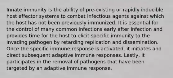 Innate immunity is the ability of pre-existing or rapidly inducible host effector systems to combat infectious agents against which the host has not been previously immunized. It is essential for the control of many common infections early after infection and provides time for the host to elicit specific immunity to the invading pathogen by retarding replication and dissemination. Once the specific immune response is activated, it initiates and direct subsequent adaptive immune responses. Lastly, it participates in the removal of pathogens that have been targeted by an adaptive immune response.