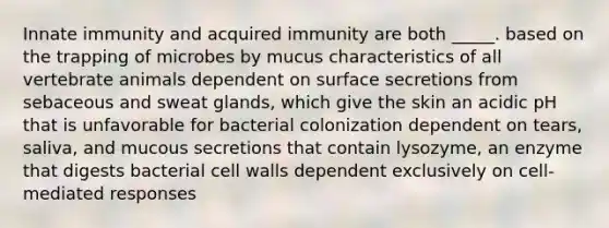 Innate immunity and acquired immunity are both _____. based on the trapping of microbes by mucus characteristics of all vertebrate animals dependent on surface secretions from sebaceous and sweat glands, which give the skin an acidic pH that is unfavorable for bacterial colonization dependent on tears, saliva, and mucous secretions that contain lysozyme, an enzyme that digests bacterial cell walls dependent exclusively on cell-mediated responses