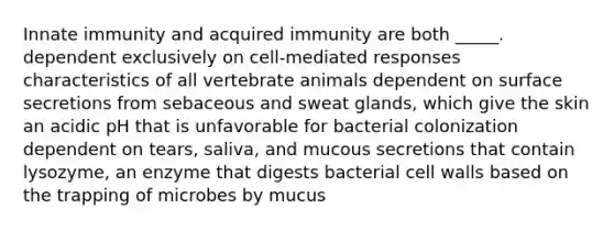 Innate immunity and acquired immunity are both _____. dependent exclusively on cell-mediated responses characteristics of all vertebrate animals dependent on surface secretions from sebaceous and sweat glands, which give the skin an acidic pH that is unfavorable for bacterial colonization dependent on tears, saliva, and mucous secretions that contain lysozyme, an enzyme that digests bacterial cell walls based on the trapping of microbes by mucus