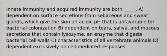 Innate immunity and acquired immunity are both _____. A) dependent on surface secretions from sebaceous and sweat glands, which give the skin an acidic pH that is unfavorable for bacterial colonization B) dependent on tears, saliva, and mucous secretions that contain lysozyme, an enzyme that digests bacterial cell walls C) characteristics of all vertebrate animals D) dependent exclusively on cell-mediated responses