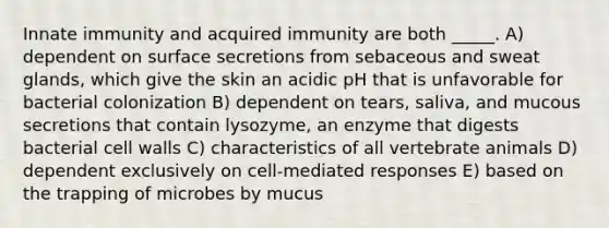 Innate immunity and acquired immunity are both _____. A) dependent on surface secretions from sebaceous and sweat glands, which give the skin an acidic pH that is unfavorable for bacterial colonization B) dependent on tears, saliva, and mucous secretions that contain lysozyme, an enzyme that digests bacterial cell walls C) characteristics of all vertebrate animals D) dependent exclusively on cell-mediated responses E) based on the trapping of microbes by mucus