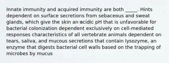 Innate immunity and acquired immunity are both _____. Hints dependent on surface secretions from sebaceous and sweat glands, which give the skin an acidic pH that is unfavorable for bacterial colonization dependent exclusively on cell-mediated responses characteristics of all vertebrate animals dependent on tears, saliva, and mucous secretions that contain lysozyme, an enzyme that digests bacterial cell walls based on the trapping of microbes by mucus