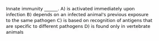 Innate immunity ______. A) is activated immediately upon infection B) depends on an infected animal's previous exposure to the same pathogen C) is based on recognition of antigens that are specific to different pathogens D) is found only in vertebrate animals