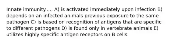 Innate immunity..... A) is activated immediately upon infection B) depends on an infected animals previous exposure to the same pathogen C) is based on recognition of antigens that are specific to different pathogens D) is found only in vertebrate animals E) utilizes highly specific antigen receptors on B cells