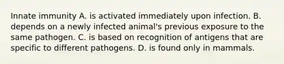 Innate immunity A. is activated immediately upon infection. B. depends on a newly infected animal's previous exposure to the same pathogen. C. is based on recognition of antigens that are specific to different pathogens. D. is found only in mammals.