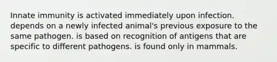 Innate immunity is activated immediately upon infection. depends on a newly infected animal's previous exposure to the same pathogen. is based on recognition of antigens that are specific to different pathogens. is found only in mammals.