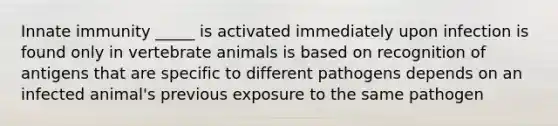 Innate immunity _____ is activated immediately upon infection is found only in vertebrate animals is based on recognition of antigens that are specific to different pathogens depends on an infected animal's previous exposure to the same pathogen