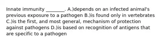 Innate immunity ________. A.)depends on an infected animal's previous exposure to a pathogen B.)is found only in vertebrates C.)is the first, and most general, mechanism of protection against pathogens D.)is based on recognition of antigens that are specific to a pathogen