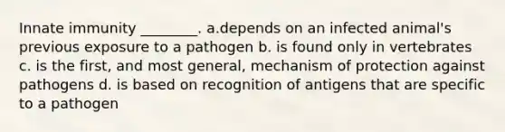 Innate immunity ________. a.depends on an infected animal's previous exposure to a pathogen b. is found only in vertebrates c. is the first, and most general, mechanism of protection against pathogens d. is based on recognition of antigens that are specific to a pathogen