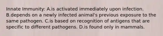 Innate Immunity: A.is activated immediately upon infection. B.depends on a newly infected animal's previous exposure to the same pathogen. C.is based on recognition of antigens that are specific to different pathogens. D.is found only in mammals.