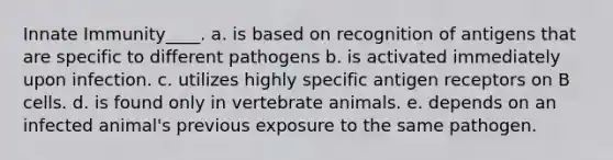 Innate Immunity____. a. is based on recognition of antigens that are specific to different pathogens b. is activated immediately upon infection. c. utilizes highly specific antigen receptors on B cells. d. is found only in vertebrate animals. e. depends on an infected animal's previous exposure to the same pathogen.