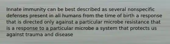 Innate immunity can be best described as several nonspecific defenses present in all humans from the time of birth a response that is directed only against a particular microbe resistance that is a response to a particular microbe a system that protects us against trauma and disease