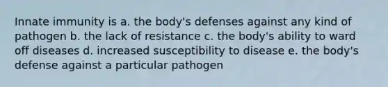 Innate immunity is a. the body's defenses against any kind of pathogen b. the lack of resistance c. the body's ability to ward off diseases d. increased susceptibility to disease e. the body's defense against a particular pathogen