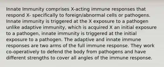 Innate Immunity comprises X-acting immune responses that respond X- specifically to foreign/abnormal cells or pathogens. Innate immunity is triggered at the X exposure to a pathogen unlike adaptive immunity, which is acquired X an initial exposure to a pathogen, innate immunity is triggered at the initial exposure to a pathogen. The adaptive and innate immune responses are two arms of the full immune response. They work co-operatively to defend the body from pathogens and have different strengths to cover all angles of the immune response.