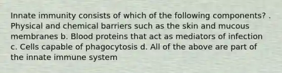 Innate immunity consists of which of the following components? . Physical and chemical barriers such as the skin and mucous membranes b. Blood proteins that act as mediators of infection c. Cells capable of phagocytosis d. All of the above are part of the innate immune system