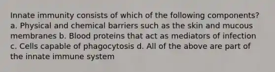 Innate immunity consists of which of the following components? a. Physical and chemical barriers such as the skin and mucous membranes b. Blood proteins that act as mediators of infection c. Cells capable of phagocytosis d. All of the above are part of the innate immune system