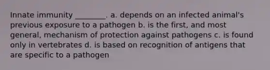 Innate immunity ________. a. depends on an infected animal's previous exposure to a pathogen b. is the first, and most general, mechanism of protection against pathogens c. is found only in vertebrates d. is based on recognition of antigens that are specific to a pathogen