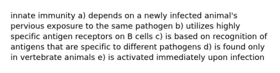 innate immunity a) depends on a newly infected animal's pervious exposure to the same pathogen b) utilizes highly specific antigen receptors on B cells c) is based on recognition of antigens that are specific to different pathogens d) is found only in vertebrate animals e) is activated immediately upon infection