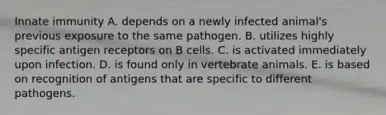 Innate immunity A. depends on a newly infected animal's previous exposure to the same pathogen. B. utilizes highly specific antigen receptors on B cells. C. is activated immediately upon infection. D. is found only in vertebrate animals. E. is based on recognition of antigens that are specific to different pathogens.