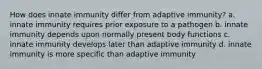 How does innate immunity differ from adaptive immunity? a. innate immunity requires prior exposure to a pathogen b. innate immunity depends upon normally present body functions c. innate immunity develops later than adaptive immunity d. innate immunity is more specific than adaptive immunity