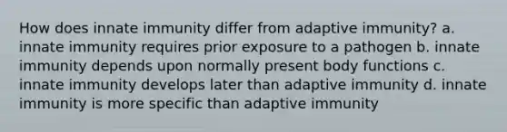 How does innate immunity differ from adaptive immunity? a. innate immunity requires prior exposure to a pathogen b. innate immunity depends upon normally present body functions c. innate immunity develops later than adaptive immunity d. innate immunity is more specific than adaptive immunity