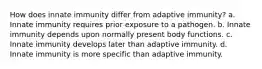 How does innate immunity differ from adaptive immunity? a. Innate immunity requires prior exposure to a pathogen. b. Innate immunity depends upon normally present body functions. c. Innate immunity develops later than adaptive immunity. d. Innate immunity is more specific than adaptive immunity.