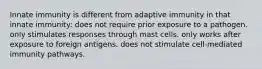 Innate immunity is different from adaptive immunity in that innate immunity: does not require prior exposure to a pathogen. only stimulates responses through mast cells. only works after exposure to foreign antigens. does not stimulate cell-mediated immunity pathways.