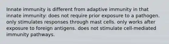 Innate immunity is different from adaptive immunity in that innate immunity: does not require prior exposure to a pathogen. only stimulates responses through mast cells. only works after exposure to foreign antigens. does not stimulate cell-mediated immunity pathways.