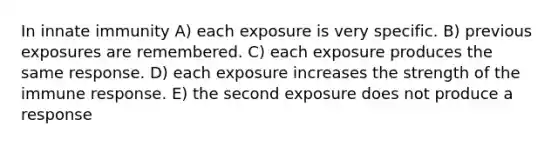 In innate immunity A) each exposure is very specific. B) previous exposures are remembered. C) each exposure produces the same response. D) each exposure increases the strength of the immune response. E) the second exposure does not produce a response