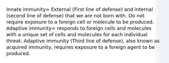 Innate immunity= External (First line of defense) and internal (second line of defense) that we are not born with. Do not require exposure to a foreign cell or molecule to be produced. Adaptive immunity= responds to foreign cells and molecules with a unique set of cells and molecules for each individual threat. Adaptive immunity (Third line of defense), also known as acquired immunity, requires exposure to a foreign agent to be produced.