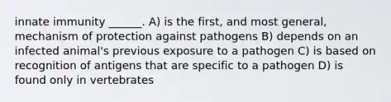 innate immunity ______. A) is the first, and most general, mechanism of protection against pathogens B) depends on an infected animal's previous exposure to a pathogen C) is based on recognition of antigens that are specific to a pathogen D) is found only in vertebrates