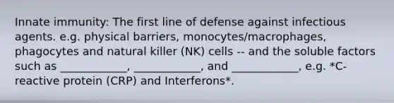 Innate immunity: The first line of defense against infectious agents. e.g. physical barriers, monocytes/macrophages, phagocytes and natural killer (NK) cells -- and the soluble factors such as ____________, ____________, and ____________, e.g. *C-reactive protein (CRP) and Interferons*.