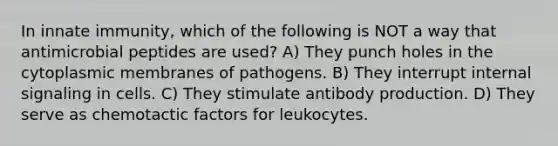 In innate immunity, which of the following is NOT a way that antimicrobial peptides are used? A) They punch holes in the cytoplasmic membranes of pathogens. B) They interrupt internal signaling in cells. C) They stimulate antibody production. D) They serve as chemotactic factors for leukocytes.